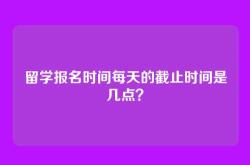 留学报名时间每天的截止时间是几点？