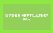 留学报名时间和材料公证时间冲突吗？