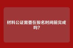 材料公证需要在报名时间前完成吗？