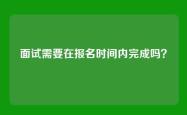 面试需要在报名时间内完成吗？