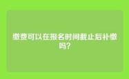 缴费可以在报名时间截止后补缴吗？