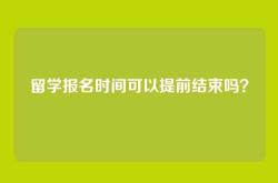 留学报名时间可以提前结束吗？
