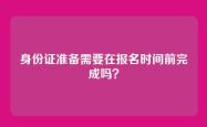 身份证准备需要在报名时间前完成吗？