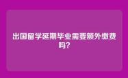 出国留学延期毕业需要额外缴费吗？