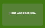 出国留学期间能回国吗？