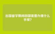 出国留学期间回国需要办理什么手续？