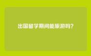 出国留学期间能旅游吗？
