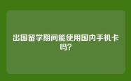 出国留学期间能使用国内手机卡吗？