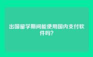 出国留学期间能使用国内支付软件吗？