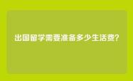 出国留学需要准备多少生活费？