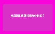 出国留学期间能创业吗？