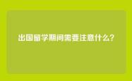 出国留学期间需要注意什么？