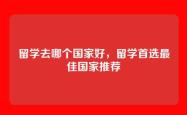 留学去哪个国家好，留学首选最佳国家推荐