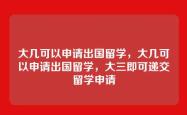 大几可以申请出国留学，大几可以申请出国留学，大三即可递交留学申请