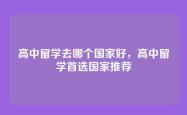 高中留学去哪个国家好，高中留学首选国家推荐