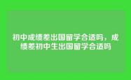 初中成绩差出国留学合适吗，成绩差初中生出国留学合适吗