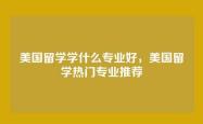 美国留学学什么专业好，美国留学热门专业推荐
