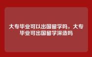 大专毕业可以出国留学吗，大专毕业可出国留学深造吗
