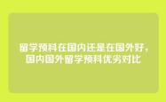 留学预科在国内还是在国外好，国内国外留学预科优劣对比
