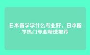 日本留学学什么专业好，日本留学热门专业精选推荐
