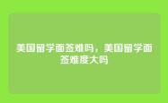 美国留学面签难吗，美国留学面签难度大吗