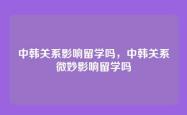中韩关系影响留学吗，中韩关系微妙影响留学吗