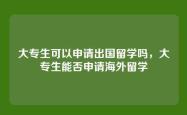 大专生可以申请出国留学吗，大专生能否申请海外留学