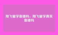 翔飞留学靠谱吗，翔飞留学真实靠谱吗