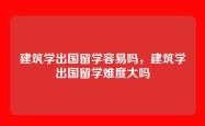 建筑学出国留学容易吗，建筑学出国留学难度大吗