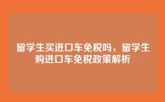 留学生买进口车免税吗，留学生购进口车免税政策解析