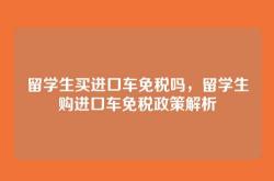 留学生买进口车免税吗，留学生购进口车免税政策解析