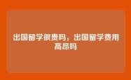 出国留学很贵吗，出国留学费用高昂吗