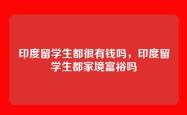 印度留学生都很有钱吗，印度留学生都家境富裕吗