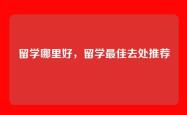 留学哪里好，留学最佳去处推荐