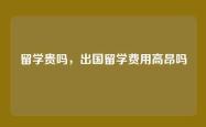 留学贵吗，出国留学费用高昂吗