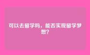 可以去留学吗，能否实现留学梦想？