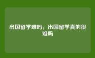 出国留学难吗，出国留学真的很难吗