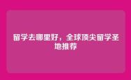 留学去哪里好，全球顶尖留学圣地推荐