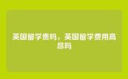 英国留学贵吗，英国留学费用高昂吗