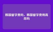 韩国留学贵吗，韩国留学费用高昂吗