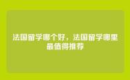 法国留学哪个好，法国留学哪里最值得推荐