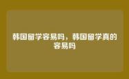 韩国留学容易吗，韩国留学真的容易吗
