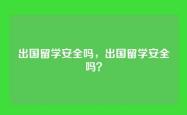 出国留学安全吗，出国留学安全吗？