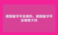 德国留学毕业难吗，德国留学毕业难度大吗