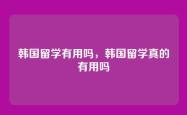 韩国留学有用吗，韩国留学真的有用吗
