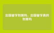 出国留学划算吗，出国留学真的划算吗