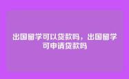 出国留学可以贷款吗，出国留学可申请贷款吗