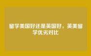 留学美国好还是英国好，英美留学优劣对比