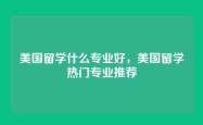 美国留学什么专业好，美国留学热门专业推荐