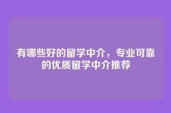 有哪些好的留学中介，专业可靠的优质留学中介推荐